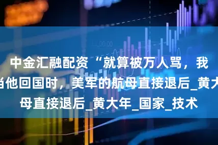 中金汇融配资 “就算被万人骂，我也要改国籍”当他回国时，美军的航母直接退后_黄大年_国家_技术