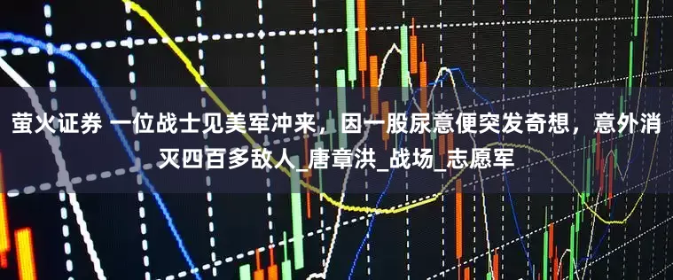 萤火证券 一位战士见美军冲来，因一股尿意便突发奇想，意外消灭四百多敌人_唐章洪_战场_志愿军