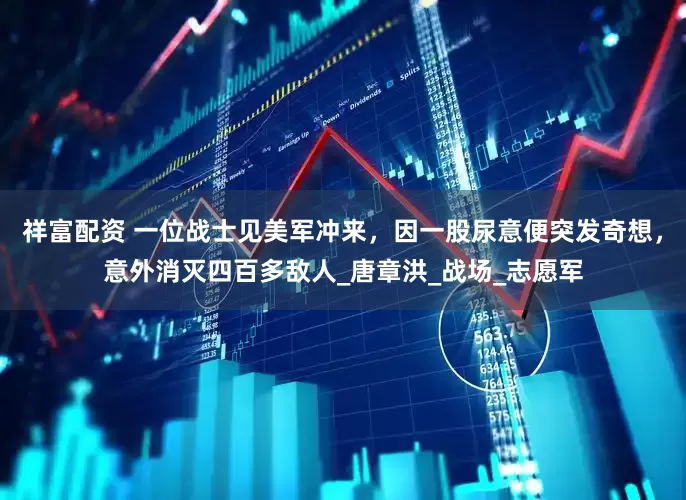 祥富配资 一位战士见美军冲来，因一股尿意便突发奇想，意外消灭四百多敌人_唐章洪_战场_志愿军