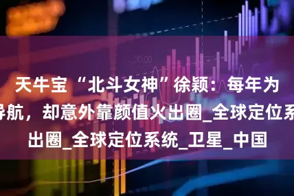 天牛宝 “北斗女神”徐颖：每年为超3亿人提供导航，却意外靠颜值火出圈_全球定位系统_卫星_中国