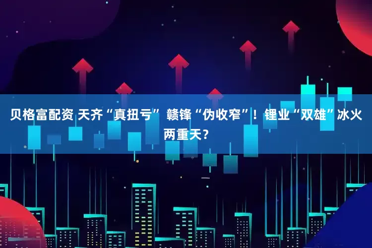 贝格富配资 天齐“真扭亏” 赣锋“伪收窄”！锂业“双雄”冰火两重天？