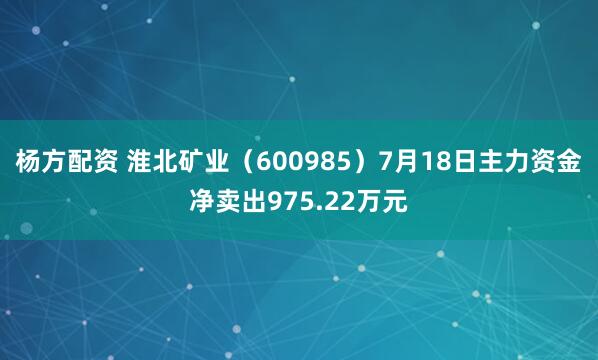 杨方配资 淮北矿业（600985）7月18日主力资金净卖出975.22万元