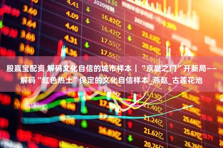 股赢宝配资 解码文化自信的城市样本｜“京畿之门”开新局——解码“红色热土”保定的文化自信样本_燕赵_古莲花池