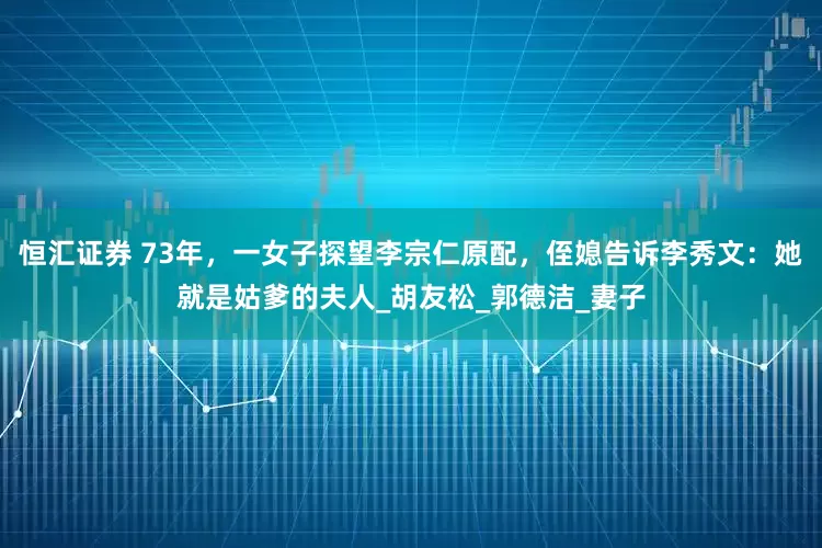 恒汇证券 73年，一女子探望李宗仁原配，侄媳告诉李秀文：她就是姑爹的夫人_胡友松_郭德洁_妻子