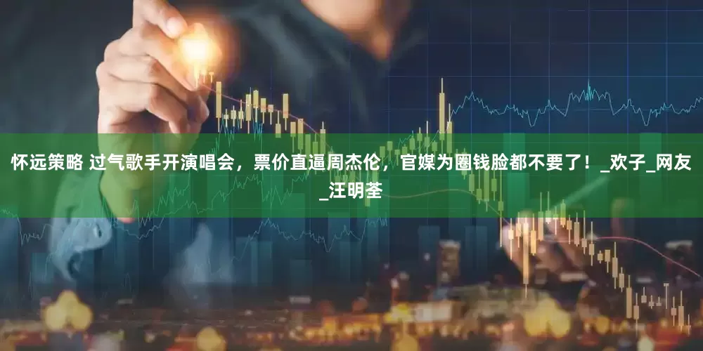 怀远策略 过气歌手开演唱会，票价直逼周杰伦，官媒为圈钱脸都不要了！_欢子_网友_汪明荃