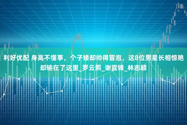 利好优配 身高不懂事，个子矮却帅得冒泡，这8位男星长相惊艳却输在了这里_罗云熙_谢霆锋_林志颖