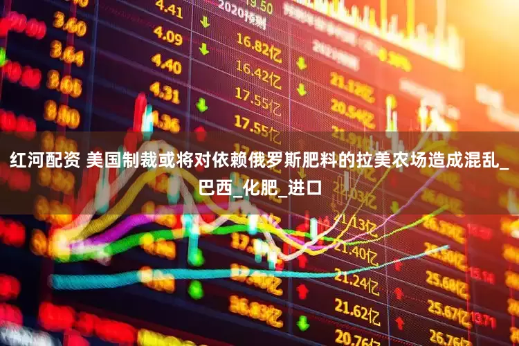 红河配资 美国制裁或将对依赖俄罗斯肥料的拉美农场造成混乱_巴西_化肥_进口