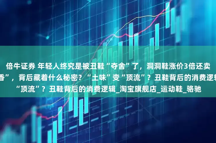 倍牛证券 年轻人终究是被丑鞋“夺舍”了，洞洞鞋涨价3倍还卖疯了？年轻人为何集体“真香”，背后藏着什么秘密？“土味”变“顶流”？丑鞋背后的消费逻辑_淘宝旗舰店_运动鞋_骆驰