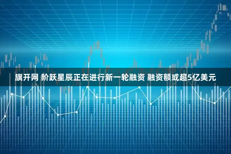 旗开网 阶跃星辰正在进行新一轮融资 融资额或超5亿美元