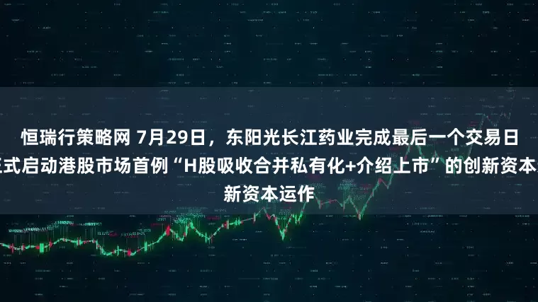 恒瑞行策略网 7月29日，东阳光长江药业完成最后一个交易日，正式启动港股市场首例“H股吸收合并私有化+介绍上市”的创新资本运作