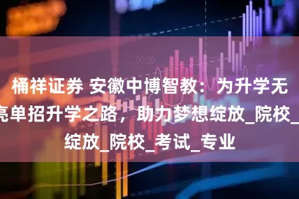 桶祥证券 安徽中博智教：为升学无望学子点亮单招升学之路，助力梦想绽放_院校_考试_专业