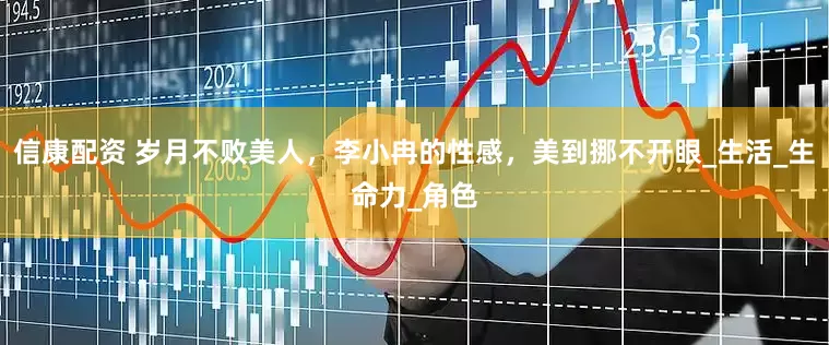 信康配资 岁月不败美人，李小冉的性感，美到挪不开眼_生活_生命力_角色