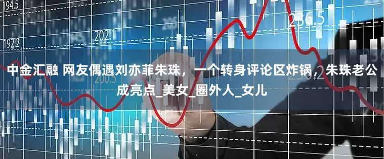 中金汇融 网友偶遇刘亦菲朱珠，一个转身评论区炸锅，朱珠老公成亮点_美女_圈外人_女儿