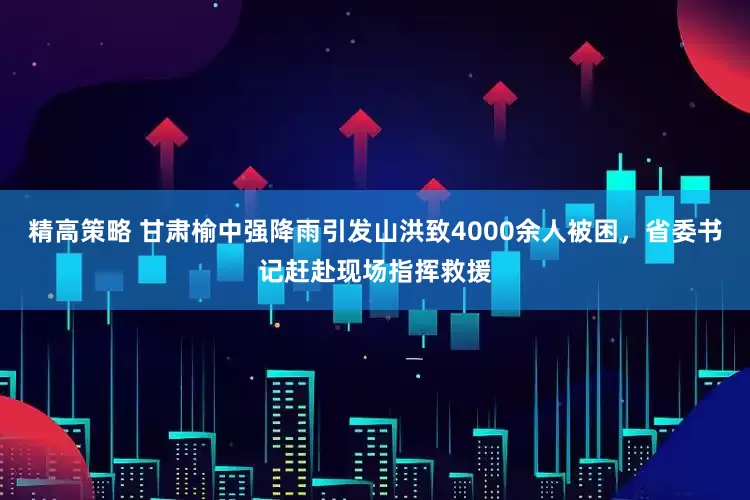 精高策略 甘肃榆中强降雨引发山洪致4000余人被困，省委书记赶赴现场指挥救援