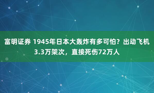 富明证券 1945年日本大轰炸有多可怕？出动飞机3.3万架次，直接死伤72万人